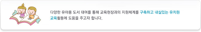 다양한 유아용 도서 대여를 통해 교육현장과의 지원체계를 구축하고 내실있는 유치원 교육활동에 도움을 주고자 합니다.